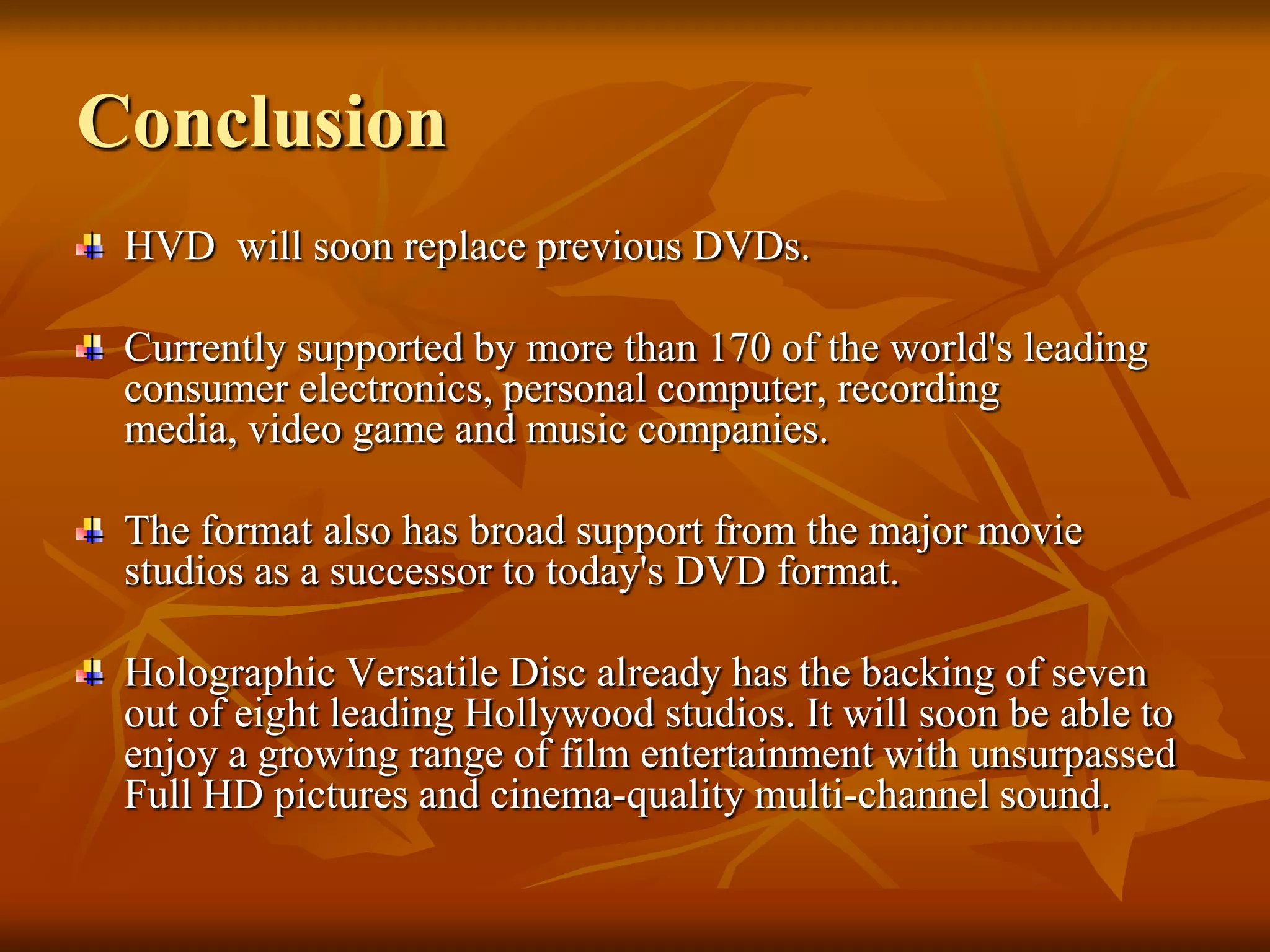 ConclusionHVD  will soon replace previous DVDs.Currently supported by more than 170 of the world's leading consumer electronics, personal computer, recording media, video game and music companies. The format also has broad support from the major movie studios as a successor to today's DVD format.Holographic Versatile Disc already has the backing of seven out of eight leading Hollywood studios. It will soon be able to enjoy a growing range of film entertainment with unsurpassed Full HD pictures and cinema-quality multi-channel sound.