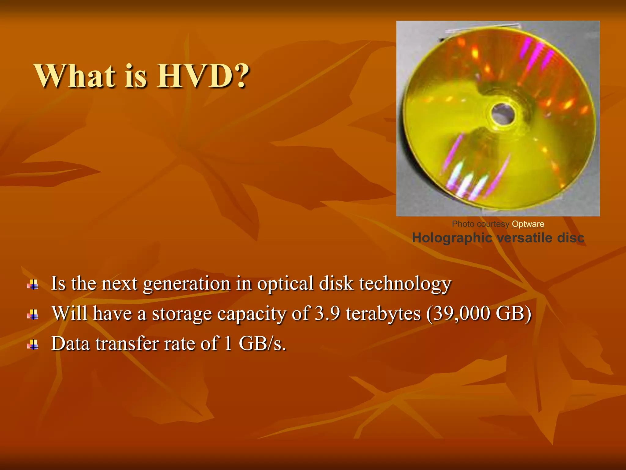 What is HVD?Photo courtesy OptwareHolographic versatile discIs the next generation in optical disk technology Will have a storage capacity of 3.9 terabytes (39,000 GB) Data transfer rate of 1 GB/s.