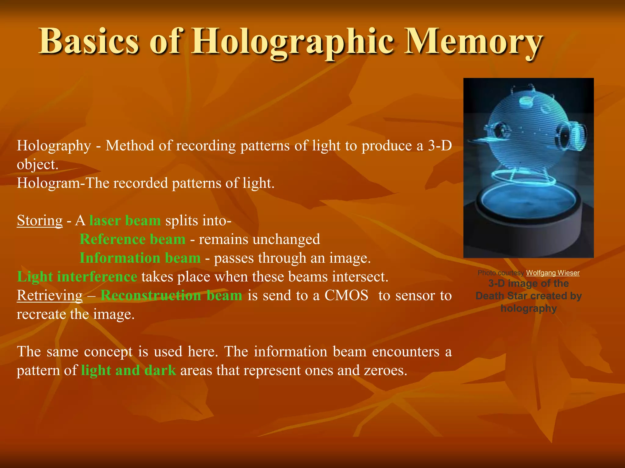 Basics of Holographic MemoryHolography - Method of recording patterns of light to produce a 3-D object. Hologram-The recorded patterns of light. Storing - A laser beam splits into- Reference beam - remains unchanged Information beam - passes through an image.Light interference takes place when these beams intersect.Retrieving – Reconstruction beam is send to a CMOS  to sensor to recreate the image.The same concept is used here. The information beam encounters a pattern of light and dark areas that represent ones and zeroes. 