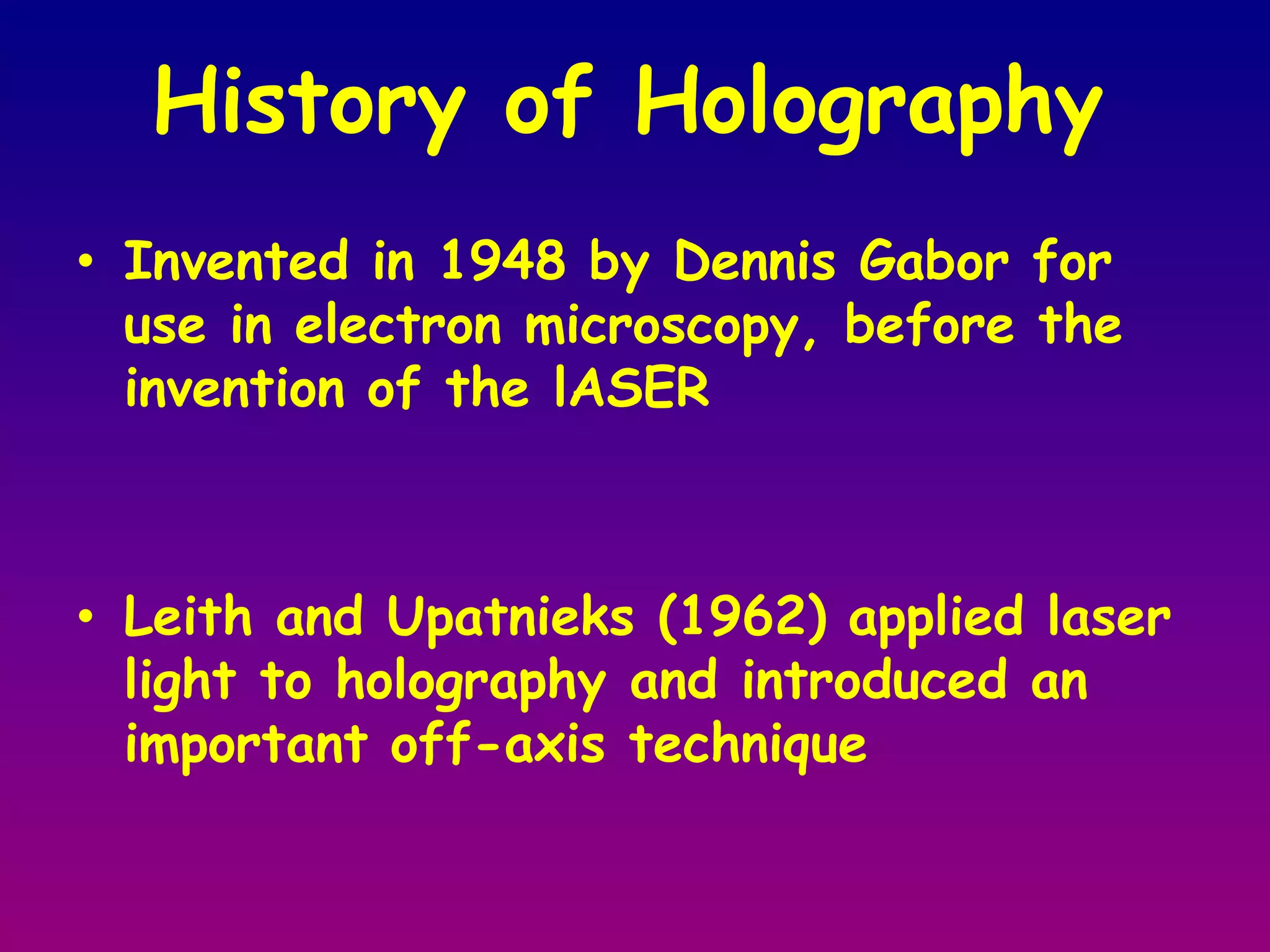 History of Holography Invented in 1948 by Dennis Gabor for use in electron microscopy, before the invention of the lASERLeith and Upatnieks (1962) applied laser light to holography and introduced an important off-axis technique 
