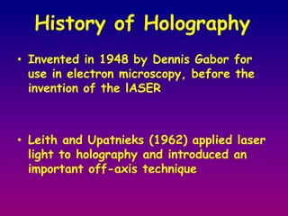 History of Holography Invented in 1948 by Dennis Gabor for use in electron microscopy, before the invention of the lASERLeith and Upatnieks (1962) applied laser light to holography and introduced an important off-axis technique 