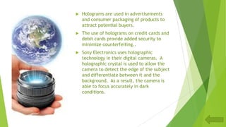  Holograms are used in advertisements
and consumer packaging of products to
attract potential buyers.
 The use of holograms on credit cards and
debit cards provide added security to
minimize counterfeiting..
 Sony Electronics uses holographic
technology in their digital cameras. A
holographic crystal is used to allow the
camera to detect the edge of the subject
and differentiate between it and the
background. As a result, the camera is
able to focus accurately in dark
conditions.
 