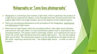 Holography or ‘Lens less photography’
 Holography is a technique that enables a light field, which is generally the product of
a light source scattered off objects, to be recorded and later reconstructed when the
original light field is no longer present, due to the absence of the original objects.
 There are two physical phenomena as the principles of the holography: interference
and diffraction of light waves.
 When the two laser beams reach the recording medium, their light waves intersect
and interfere with each other. It is this interference pattern that is imprinted on the
recording medium. The pattern itself is seemingly random, as it represents the way in
which the scene's light interfered with the original light source — but not the original
light source itself. The interference pattern can be considered an encoded version of
the scene, requiring a particular key — the original light source — in order to view its
contents.
 