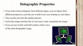 Holographic Properties
 If you look at these holograms from different angles, you see objects from
different perspectives, just like you would if you were looking at a real object.

 They usually just look like sparkly pictures .
 It provides image intensity that we can zoom ,rotate ,manipulate the image.
 If you cut one in half, each half contains whole views

of the entire holographic image.

 