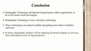 Conclusion
 Holographic Technology and Spectral Imagining has endless applications, as
far as the human mind can imagine.
 Holographic Technology is most advanced technology.
 These technologies are indeed available and getting more robust in abilities
each year.
 In future, holographic displays will be replacing all present displays in all sizes,
from small phone screen to large projectors.

 
