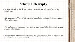 What is Holography
 Holography (from the Greek, whole + write) is the science of producing
holograms.

 It is an advanced form of photography that allows an image to be recorded in
three dimensions.

 The technique of holography can also be used to optically store, retrieve, and
process information.

 Holography is a technique that allows the light scattered from an object to be
recorded and later reconstructed.

 