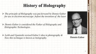 History of Holography
 The principle of Holography was put forward by Dennis Gabor
for use in electron microscope ,before the invention of the laser.
 Dennis Gabor is considered the Father of Holography and
Holographic Technologies.
 Leith and Upatnieks revised Gabor’s idea in photography &
Now this technique is known as holography.

Dennis Gabor

6

 