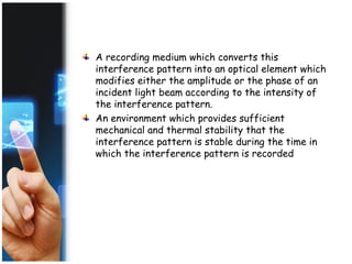 A recording medium which converts this
interference pattern into an optical element which
modifies either the amplitude or the phase of an
incident light beam according to the intensity of
the interference pattern.
An environment which provides sufficient
mechanical and thermal stability that the
interference pattern is stable during the time in
which the interference pattern is recorded
 