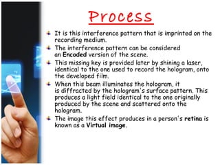 Process
It is this interference pattern that is imprinted on the
recording medium.
The interference pattern can be considered
an Encoded version of the scene.
This missing key is provided later by shining a laser,
identical to the one used to record the hologram, onto
the developed film.
When this beam illuminates the hologram, it
is diffracted by the hologram's surface pattern. This
produces a light field identical to the one originally
produced by the scene and scattered onto the
hologram.
The image this effect produces in a person's retina is
known as a Virtual image.
 
