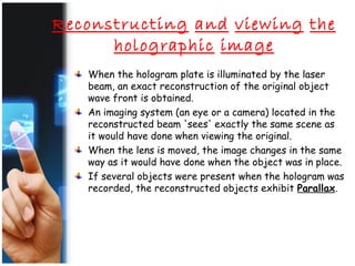 Reconstructing and viewing the
holographic image
When the hologram plate is illuminated by the laser
beam, an exact reconstruction of the original object
wave front is obtained.
An imaging system (an eye or a camera) located in the
reconstructed beam 'sees' exactly the same scene as
it would have done when viewing the original.
When the lens is moved, the image changes in the same
way as it would have done when the object was in place.
If several objects were present when the hologram was
recorded, the reconstructed objects exhibit Parallax.
 