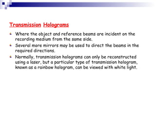 Transmission Holograms
Where the object and reference beams are incident on the
recording medium from the same side.
Several more mirrors may be used to direct the beams in the
required directions.
Normally, transmission holograms can only be reconstructed
using a laser, but a particular type of transmission hologram,
known as a rainbow hologram, can be viewed with white light.
 