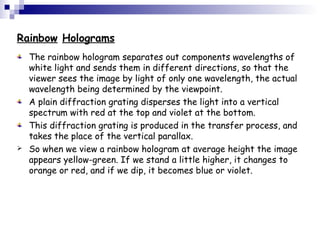 Rainbow Holograms
The rainbow hologram separates out components wavelengths of
white light and sends them in different directions, so that the
viewer sees the image by light of only one wavelength, the actual
wavelength being determined by the viewpoint.
A plain diffraction grating disperses the light into a vertical
spectrum with red at the top and violet at the bottom.
This diffraction grating is produced in the transfer process, and
takes the place of the vertical parallax.
 So when we view a rainbow hologram at average height the image
appears yellow-green. If we stand a little higher, it changes to
orange or red, and if we dip, it becomes blue or violet.
 
