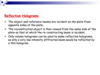 Reflection Holograms
The object and reference beams are incident on the plate from
opposite sides of the plate.
The reconstructed object is then viewed from the same side of the
plate as that at which the re-constructing beam is incident.
Only volume holograms can be used to make reflection holograms,
as only a very low intensity diffracted beam would be reflected by
a thin hologram.
 