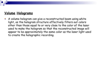 Volume Holograms
A volume hologram can give a reconstructed beam using white
light, as the hologram structure effectively filters out colors
other than those equal to or very close to the color of the laser
used to make the hologram so that the reconstructed image will
appear to be approximately the same color as the laser light used
to create the holographic recording.
 