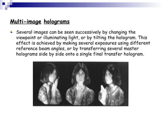 Multi-image holograms
Several images can be seen successively by changing the
viewpoint or illuminating light, or by tilting the hologram. This
effect is achieved by making several exposures using different
reference beam angles, or by transferring several master
holograms side by side onto a single final transfer hologram.
 