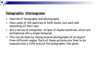 Holographic Stereograms
Hybrids of holography and photography.
Have some of the qualities of both media, but each add
something of their own.
Are a series of holograms, stripes of maybe hundreds, which are
multiplexed into a single hologram.
This can be done by taking several photographs of an object
from different angles. Each of these pictures are then to be
exposed onto a little area of the holographic film plate.
 