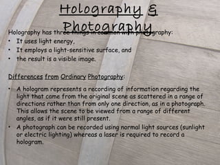 Holography has three things in common with photography:
• It uses light energy,
• It employs a light-sensitive surface, and
• the result is a visible image.
Differences from Ordinary Photography:
• A hologram represents a recording of information regarding the
light that came from the original scene as scattered in a range of
directions rather than from only one direction, as in a photograph.
This allows the scene to be viewed from a range of different
angles, as if it were still present.
• A photograph can be recorded using normal light sources (sunlight
or electric lighting) whereas a laser is required to record a
hologram.
Holography &
Photography
 