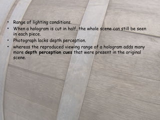 • Range of lighting conditions.
• When a hologram is cut in half, the whole scene can still be seen
in each piece. 
• Photograph lacks depth perception.
• whereas the reproduced viewing range of a hologram adds many
more depth perception cues that were present in the original
scene.
 