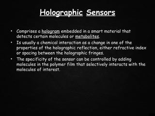 Holographic Sensors
• Comprises a hologram embedded in a smart material that
detects certain molecules or metabolites.
• Is usually a chemical interaction as a change in one of the
properties of the holographic reflection, either refractive index
or spacing between the holographic fringes. 
• The specificity of the sensor can be controlled by adding
molecules in the polymer film that selectively interacts with the
molecules of interest.
 