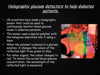 Holographic glucose detectors to help diabetes
patients
• UK scientists have made a holographic
sensor that could be used to
continuously monitor blood glucose
levels in diabetes patients.
• The sensor uses a special polymer with
the hologram imprinted into it using a
laser.
• When the polymer is placed in a glucose
solution, it changes the colour of the
reflected light from green to blue.
• For other sugars, the colour changes to
red. To obtain the actual blood glucose
concentration, the wavelength of the
reflected light is measured.
 