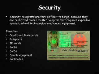 Security
• Security holograms are very difficult to forge, because they
are replicated from a master hologram that requires expensive,
specialized and technologically advanced equipment.
Found in-
• Credit and Bank cards
• Passports
• ID cards
• Books
• DVDs
• Sports equipment
• Banknotes
 