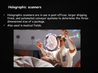 Holographic scanners
• Holographic scanners are in use in post offices, larger shipping
firms, and automated conveyor systems to determine the three-
dimensional size of a package.
• Also used in medical fields.
 