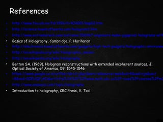 References
• http://www.fou.uib.no/fd/1996/h/404001/kap02.htm
• http://science.howstuffworks.com/hologram3.htm
• http://www.extremetech.com/extreme/156967-engineers-make-gigapixel-holograms-with
• Basics of Holography, Cambridge, P. Hariharan
• http://electronics.howstuffworks.com/gadgets/high-tech-gadgets/holographic-environme
• http://en.wikipedia.org/wiki/Holographic_sensor
• http://en.wikipedia.org/wiki/Holography
• Benton SA, (1969), Hologram reconstructions with extended incoherent sources, J.
Optical Society of America, 59: 1545-1546
• https://www.google.co.in/url?sa=t&rct=j&q=&esrc=s&source=web&cd=4&cad=rja&uact
=8&ved=0CEUQFjAD&url=http%3A%2F%2Fwww.math.ubc.ca%2F~cass%2Fcourses%2Fm3
• http://www.answers.com/topic/holography
• Introduction to holography, CRC Press, V. Toal
 