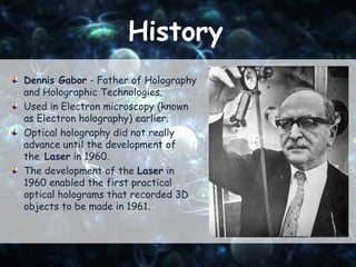 History
Dennis Gabor - Father of Holography
and Holographic Technologies.
Used in Electron microscopy (known
as Electron holography) earlier.
Optical holography did not really
advance until the development of
the Laser in 1960.
The development of the Laser in
1960 enabled the first practical
optical holograms that recorded 3D
objects to be made in 1961.
 