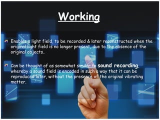 Working
Enables a light field, to be recorded & later reconstructed when the
original light field is no longer present, due to the absence of the
original objects.
Can be thought of as somewhat similar to sound recording,
whereby a sound field is encoded in such a way that it can be
reproduced later, without the presence of the original vibrating
matter.
 