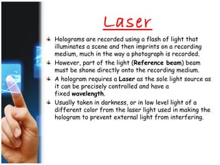 Laser
Holograms are recorded using a flash of light that
illuminates a scene and then imprints on a recording
medium, much in the way a photograph is recorded.
However, part of the light (Reference beam) beam
must be shone directly onto the recording medium.
A hologram requires a Laser as the sole light source as
it can be precisely controlled and have a
fixed wavelength.
Usually taken in darkness, or in low level light of a
different color from the laser light used in making the
hologram to prevent external light from interfering.
 