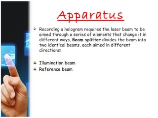 Apparatus
 Recording a hologram requires the laser beam to be
aimed through a series of elements that change it in
different ways. Beam splitter divides the beam into
two identical beams, each aimed in different
directions:
Illumination beam
Reference beam
 
