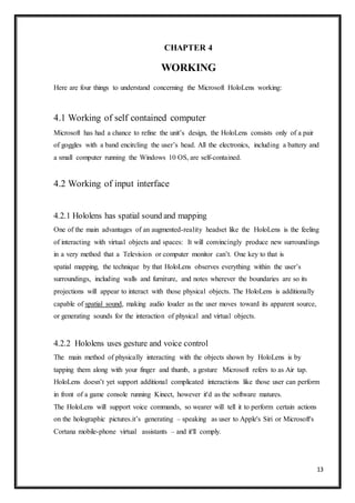 13
CHAPTER 4
WORKING
Here are four things to understand concerning the Microsoft HoloLens working:
4.1 Working of self contained computer
Microsoft has had a chance to refine the unit’s design, the HoloLens consists only of a pair
of goggles with a band encircling the user’s head. All the electronics, including a battery and
a small computer running the Windows 10 OS, are self-contained.
4.2 Working of input interface
4.2.1 Hololens has spatial sound and mapping
One of the main advantages of an augmented-reality headset like the HoloLens is the feeling
of interacting with virtual objects and spaces: It will convincingly produce new surroundings
in a very method that a Television or computer monitor can’t. One key to that is
spatial mapping, the technique by that HoloLens observes everything within the user’s
surroundings, including walls and furniture, and notes wherever the boundaries are so its
projections will appear to interact with those physical objects. The HoloLens is additionally
capable of spatial sound, making audio louder as the user moves toward its apparent source,
or generating sounds for the interaction of physical and virtual objects.
4.2.2 Hololens uses gesture and voice control
The main method of physically interacting with the objects shown by HoloLens is by
tapping them along with your finger and thumb, a gesture Microsoft refers to as Air tap.
HoloLens doesn’t yet support additional complicated interactions like those user can perform
in front of a game console running Kinect, however it'd as the software matures.
The HoloLens will support voice commands, so wearer will tell it to perform certain actions
on the holographic pictures.it’s generating – speaking as user to Apple's Siri or Microsoft's
Cortana mobile-phone virtual assistants – and it'll comply.
 