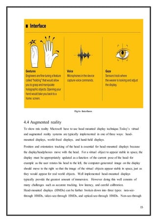 15
Fig 6:- Interfaces
4.4 Augmented reality
To show mix reality Microsoft have to use head mounted display technique.Today’s virtual
and augmented reality systems are typically implemented in one of three ways: head-
mounted displays, world-fixed displays, and hand-held displays.
Position and orientation tracking of the head is essential for head-mounted displays because
the display/headphones move with the head. For a virtual object to appear stable in space, the
display must be appropriately updated as a function of the current pose of the head–for
example as the user rotates his head to the left, the computer-generated image on the display
should move to the right so that the image of the virtual objects appear stable in space, just as
they would appear for real world objects. Well implemented head-mounted displays
typically provide the greatest amount of immersion. However doing this well consists of
many challenges such as accurate tracking, low latency, and careful calibration.
Head-mounted displays (HMDs) can be further broken down into three types: non-see-
through HMDs, video-see-through HMDs, and optical-see-through HMDs. Non-see-through
 