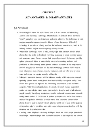 17
CHAPTER 5
ADVANTAGES & DISADVANTAGES
5.1 Advantage
 In technological terms, the word “smart” or S.M.A.R.T. means Self-Monitoring
Analysis and Reporting Technology. Manufacturers of hard disk drives developed
“smart” technology as a way to increase hard drive reliability. The technology is what
enables personal computers to predict failures of hard disk drives. S.M.A.R.T.
technology is not only an industry standard for hard drive manufactures, but it is the
industry standard for just about everything in today’s world.
 When smart technology comes to mind, most people think of smart phones. Smart
phones have the ability to do almost everything a desktop or laptop computer can do
and sometimes more. Owners can use their smart phone to surf the internet, pay bills,
upload photos and videos to photo sharing or social networking websites, and
participate in video chatting. Smart phones continue to advance in the many special
features they provide their users and the smart technology continues to be used in
many other areas such as homes, schools, businesses, and any other area in which
smart technology can provide a number of benefits.
 Microsoft announced that they will be releasing goggles which run on the Android
operating system. These smart glasses will have the ability to augment reality. This
means these glasses can duplicate the surrounding environment of the user into a
computer. With the use of applications downloaded to smart phones, augmented
reality can make playing video games more realistic; it can be used to help educate
people on safety by utilizing applications to make real-world consequences on unsafe
driving more realistic; it can be used in politics by applications which allow users to
interact with political billboards to watch videos from candidates on their smart
phone; it can be used to interact with art galleries; and it can be used for the purpose
of increasing sales by providing users with a way to interact or get involved with the
company and its product or service.
 Currently, smart sunglasses are being developed which will detect bright spots from
the sun light. When the bright spot is detected that area of the sunglasses will darken.
 