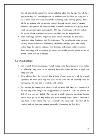 18
This will prevent the wearer from having a blinding glare from the sun. This will be a
great technology as it can help prevent car accidents from the driver not being able to
see. Another smart tool being researched is something called memory glasses. These
will be for someone who has an early onset of dementia or other types of memory
problems. The eyewear will have the ability to identify patterns such as grocery items,
loved ones, or street signs, automatically. This type of technology will help prolong
the amount of time a person with memory problems can live independently.
 Smart technology continues to provide a vast amount of benefits for individuals,
businesses, cities, healthcare, and the environment. The use of certain smart eyewear
can help prevent automobile accidents by eliminating blinding glare; help identify
certain things for a person suffering from dementia, and increase safety awareness.
Smart technology will increasingly get smarter and provide an even greater amount of
benefits which have yet to be seen.
5.2 Disadvantage
 Can be easily broken or damaged. Though Google wants these glasses to be as modest
as achievable, they seem to be extremely breakable. Users will have a tough time
taking care of it.
 These glasses show the retrieved data in front of users eyes so it will be a tough
experience for them since they will focus on that data and will eventually miss the
surroundings that may lead to accidents while driving.
 The resource for running these glasses is still unknown. Will there be a battery or it
will run using solar energy? one disappointment for wearer in HoloLens was that the
field of view was very limited. This was not a totally immersive experience because
objects would get cut off long before you would naturally expect them to drop out of
sight. Some of the writers who saw Microsoft’s first demo told that they felt the
viewing angle on these new devices was smaller than during the first demo.
 