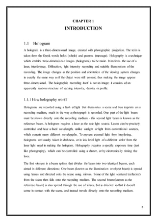 2
CHAPTER 1
INTRODUCTION
1.1 Hologram
A hologram is a three-dimensional image, created with photographic projection. The term is
taken from the Greek words holos (whole) and gramma (message). Holography is a technique
which enables three-dimensional images (holograms) to be made. It involves the use of a
laser, interference, Diffraction, light intensity recording and suitable illumination of the
recording. The image changes as the position and orientation of the viewing system changes
in exactly the same way as if the object were still present, thus making the image appear
three-dimensional. The holographic recording itself is not an image; it consists of an
apparently random structure of varying intensity, density or profile.
1.1.1 How holography work?
Holograms are recorded using a flash of light that illuminates a scene and then imprints on a
recording medium, much in the way a photograph is recorded. One part of the light beam
must be shown directly onto the recording medium - this second light beam is known as the
reference beam. A hologram requires a laser as the sole light source. Lasers can be precisely
controlled and have a fixed wavelength, unlike sunlight or light from conventional sources,
which contain many different wavelengths. To prevent external light from interfering,
holograms are usually taken in darkness, or in low level light of a different color from the
laser light used in making the hologram. Holography requires a specific exposure time (just
like photography), which can be controlled using a shutter, or by electronically timing the
laser.
The first element is a beam splitter that divides the beam into two identical beams, each
aimed in different directions: One beam (known as the illumination or object beam) is spread
using lenses and directed onto the scene using mirrors. Some of the light scattered (reflected)
from the scene then falls onto the recording medium. The second beam (known as the
reference beam) is also spread through the use of lenses, but is directed so that it doesn't
come in contact with the scene, and instead travels directly onto the recording medium.
 