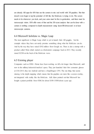 20
are already AR apps for iOS that use the camera to mix real world with 3D graphics. But that
doesn't even begin to tap the potential of AR like the HoloLens is trying to do. The screen
needs to be whereever you look, and your arms must be free to gesticulate, and there must be
stereoscopic vision. IOS offer none of that and the 3D scene analysis that can be done with a
camera is nothing compared to depth measurement using lasers/IR/ultrasound or at least
stereoscopic cameras.
6.4 Microsoft hololens vs. Magic Leap
The most significant is Magic Leap, which is yet to launch their AR goggles, but the
example videos they have out surely promise something along what the HoloLens can do.
And by the way they have raised $542 million from Google etc. There is also a startup with a
product called Meta which started as a Kickstarter campaign back in 2013. They recently
raised $23M on the back of the HoloLens wave.
6.5 Existing player
Companies such as ODG - Home have been working on AR a lot longer than Microsoft, until
now in the military/industrial/medical space. They just launched their first consumer glasses
at CES 2015, they run Android and have a SnapDragon CPU. The one thing that seems
missing is the depth mapping which means that the graphics are more like a screen overlay,
not integrated with reality like the HoloLens. Adil Alam pointed out that Microsoft has
bought a patent portfolio from ODG for about $100-150M about a year ago.
 