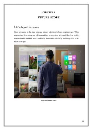 22
CHAPTER 8
FUTURE SCOPE
7.1 Go beyond the screen.
Shape holograms to fine-tune a design. Interact with them to learn something new. When
wearer share ideas, show and tell from multiple perspectives. Microsoft HoloLens enables
wearer to make decisions more confidently, work more effectively, and bring ideas to life
before user eyes.
Fig 8:- Beyond the screen
 