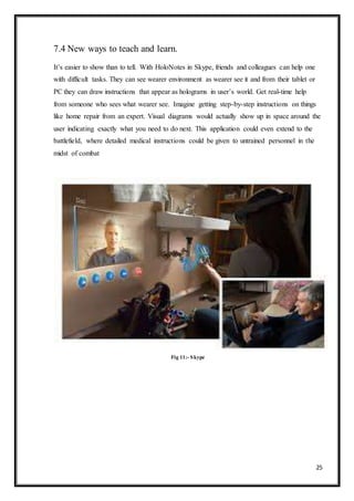 25
7.4 New ways to teach and learn.
It’s easier to show than to tell. With HoloNotes in Skype, friends and colleagues can help one
with difficult tasks. They can see wearer environment as wearer see it and from their tablet or
PC they can draw instructions that appear as holograms in user’s world. Get real-time help
from someone who sees what wearer see. Imagine getting step-by-step instructions on things
like home repair from an expert. Visual diagrams would actually show up in space around the
user indicating exactly what you need to do next. This application could even extend to the
battlefield, where detailed medical instructions could be given to untrained personnel in the
midst of combat
Fig 11:- Skype
 