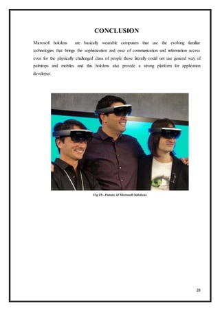 28
CONCLUSION
Microsoft hololens are basically wearable computers that use the evolving familiar
technologies that brings the sophistication and ease of communication and information access
even for the physically challenged class of people those literally could not use general way of
palmtops and mobiles and this hololens also provide a strong platform for application
developer.
Fig 15:- Future of Microsoft hololens
 