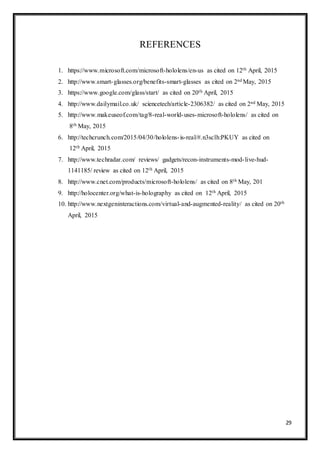 29
REFERENCES
1. https://www.microsoft.com/microsoft-hololens/en-us as cited on 12th April, 2015
2. http://www.smart-glasses.org/benefits-smart-glasses as cited on 2nd May, 2015
3. https://www.google.com/glass/start/ as cited on 20th April, 2015
4. http://www.dailymail.co.uk/ sciencetech/article-2306382/ as cited on 2nd May, 2015
5. http://www.makeuseof.com/tag/8-real-world-uses-microsoft-hololens/ as cited on
8th May, 2015
6. http://techcrunch.com/2015/04/30/hololens-is-real/#.n3sclh:PKUY as cited on
12th April, 2015
7. http://www.techradar.com/ reviews/ gadgets/recon-instruments-mod-live-hud-
1141185/ review as cited on 12th April, 2015
8. http://www.cnet.com/products/microsoft-hololens/ as cited on 8th May, 201
9. http://holocenter.org/what-is-holography as cited on 12th April, 2015
10. http://www.nextgeninteractions.com/virtual-and-augmented-reality/ as cited on 20th
April, 2015
 