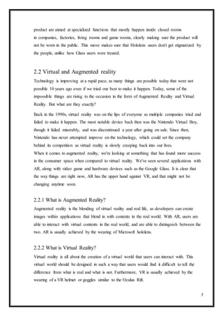 7
product are aimed at specialized functions that mostly happen inside closed rooms
in companies, factories, living rooms and game rooms, clearly making sure the product will
not be worn in the public. This move makes sure that Hololens users don't get stigmatized by
the people, unlike how Glass users were treated.
2.2 Virtual and Augmented reality
Technology is improving at a rapid pace, as many things are possible today that were not
possible 10 years ago even if we tried our best to make it happen. Today, some of the
impossible things are rising to the occasion in the form of Augmented Reality and Virtual
Reality. But what are they exactly?
Back in the 1990s, virtual reality was on the lips of everyone as multiple companies tried and
failed to make it happen. The most notable device back then was the Nintendo Virtual Boy,
though it failed miserably, and was discontinued a year after going on sale. Since then,
Nintendo has never attempted improve on the technology, which could set the company
behind its competition as virtual reality is slowly creeping back into our lives.
When it comes to augmented reality, we're looking at something that has found more success
in the consumer space when compared to virtual reality. We've seen several applications with
AR, along with video game and hardware devices such as the Google Glass. It is clear that
the way things are right now, AR has the upper hand against VR, and that might not be
changing anytime soon.
2.2.1 What is Augmented Reality?
Augmented reality is the blending of virtual reality and real life, as developers can create
images within applications that blend in with contents in the real world. With AR, users are
able to interact with virtual contents in the real world, and are able to distinguish between the
two. AR is usually achieved by the wearing of Microsoft hololens.
2.2.2 What is Virtual Reality?
Virtual reality is all about the creation of a virtual world that users can interact with. This
virtual world should be designed in such a way that users would find it difficult to tell the
difference from what is real and what is not. Furthermore, VR is usually achieved by the
wearing of a VR helmet or goggles similar to the Oculus Rift.
 