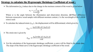 𝑢 𝑥 =
𝜆
4 cos(
𝛼
2
)
∆∅
𝜀 𝑥𝑥 =
𝑢 𝑥 𝑥+Δ𝑥 ,𝑦 −𝑢 𝑥(𝑥, 𝑦)
𝑥
𝜀 𝑥𝑥 =
𝑢 𝑥 𝑥+Δ𝑥 ,𝑦 −𝑢 𝑥(𝑥, 𝑦)
𝑥.Δ𝑡
 The deformation (𝑢 𝑥) induce due to the change in the moisture content of the wood is given below:
Where 𝛼 is the angle between the illumination and observation direction, ∆∅ Phase difference
between consecutive wood sample with different moisture content, 𝜆 is the wavelength of the LASER
source used.
 To calculate the induced strain (𝜀 𝑥𝑥) , the displacement will be differentiated, which given by:
 The strain rate is given by
Strategy to calculate the Hygroscopic Shrinkage Coefficient of wood :
16
 For the calculation of the hygroscopic shrinkage coefficient, a curve will be fitted to the strain data.
The slope of the fitted curve is the hygroscopic shrinkage coefficient of the wood.
 