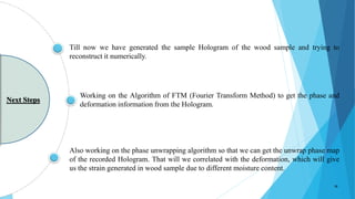 Working on the Algorithm of FTM (Fourier Transform Method) to get the phase and
deformation information from the Hologram.
Also working on the phase unwrapping algorithm so that we can get the unwrap phase map
of the recorded Hologram. That will we correlated with the deformation, which will give
us the strain generated in wood sample due to different moisture content.
Till now we have generated the sample Hologram of the wood sample and trying to
reconstruct it numerically.
Next Steps
18
 