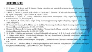19
1. U. Schnars, T. K. Kreis, and W. Juptner,“Digital recording and numerical reconstruction of holograms,” Optical
Engineering 35, 977-82 (1996).
2. S. Grilli, P. Ferraro, R. Meucci, S. De Nicola, A. Finizio and G. Pierattini, “Whole optical wave fields reconstruction
by Digital Holography,” Optics Express 9, 294-302 (2001).
3. Gombkoto, J. Kornis, Z. Fuzessy “Difference displacement measurement using digital holography,” Optics
Communications 214, 115-121 (2002).
4. N. K. Nishchal, J. Joseph, and K. Singh, “Fully phase encryption using digital holography,” Optical Engineering 43,
2959-2966 (2004).
5. M. Hossain, G. Sheoran, D. S. Mehta, and C. Shakher, “Contouring of diffused objects by using digital holography,”
Optics and Lasers in Engineering 45, 684–689 (2007).
6. Hossain, G. Sheoran, D. S. Mehta, and C. Shakher, “Contouring of diffused objects by using digital holography,”
Optics and Lasers in Engineering 45, 684–689 (2007).
7. M. K. Kim, “Principles and techniques of digital holographic microscopy,” SPIE Reviews 1, 018005-1- 50 (2010).
8. P. Tankam, and P. Picart, “Use of digital holography for crack investigation in electronic components,” Optics and
Lasers in Engineering 49, 1335–1342 (2011).
9. P. P. Banerjee, “Recent Trends in Digital Holography,” 12th International Conference on Fiber Optics and Photonics,
(2014).
10. V. Kumar and C. Shakher ,“Study of heat dissipation process from heat sink using lens less Fourier transform digital
holographic interferometry,” Applied Optics 54, 1257-65 (2015).
REFERENCES
 