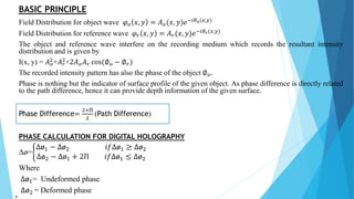 BASIC PRINCIPLE
Field Distribution for object wave 𝜑 𝑜 𝑥, 𝑦 = 𝐴 𝑜(𝑥, 𝑦)𝑒−𝑖𝜃 𝑜(𝑥,𝑦)
Field Distribution for reference wave 𝜑 𝑟 𝑥, 𝑦 = 𝐴 𝑟(𝑥, 𝑦)𝑒−𝑖𝜃 𝑟(𝑥,𝑦)
The object and reference wave interfere on the recording medium which records the resultant intensity
distribution and is given by
I(x, y) = 𝐴 𝑜
2+𝐴 𝑟
2+2𝐴 𝑜 𝐴 𝑟 cos(∅ 𝑜 − ∅ 𝑟)
The recorded intensity pattern has also the phase of the object ∅ 𝑜.
Phase is nothing but the indicator of surface profile of the given object. As phase difference is directly related
to the path difference, hence it can provide depth information of the given surface.
Phase Difference=
2×Π
𝜆
(Path Difference)
PHASE CALCULATION FOR DIGITAL HOLOGRAPHY
Δø=
Δø1 − Δø2 𝑖𝑓Δø1 ≥ Δø2
Δø2 − Δø1 + 2Π 𝑖𝑓Δø1 ≤ Δø2
Where
Δø1= Undeformed phase
Δø2 = Deformed phase
4
 