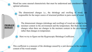 Wood has some unusual characteristic that must be understood and considered for its
optimal utilization.
The dimensional changes i.e., the shrinkage and swelling of wood, are
responsible for the major source of structural problem in parts made of wood.
This coefficient is a measure of the shrinkage caused by a unit decrease in the moisture
content of the wood sample.
PROBLEM
DOMAIN
Here we try to figure out the Hygroscopic Shrinkage Coefficient.
The dimensional changes (shrinkage and swelling) of wood are related to the
moisture content in the environment and the temperature. But there are more
changes when there are changes in the moisture content in the environment
rather than changes in temperature.
 