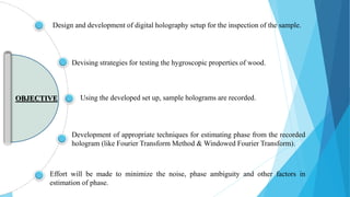 Devising strategies for testing the hygroscopic properties of wood.
Using the developed set up, sample holograms are recorded.
Development of appropriate techniques for estimating phase from the recorded
hologram (like Fourier Transform Method & Windowed Fourier Transform).
Effort will be made to minimize the noise, phase ambiguity and other factors in
estimation of phase.
Design and development of digital holography setup for the inspection of the sample.
OBJECTIVE
 