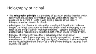 Holography principal
• The holographic principle is a property of quantum gravity theories which
resolves the black hole information paradox within string theory. First
proposed by Gerard 't Hooft, it was given a precise string-theory
interpretation by Leonard Susskind.
• A hologram is a physical structure that uses light diffraction to make an
image; the image can appear to be three-dimensional. Holography is the
science and the practice of making holograms. Typically, a hologram is a
photographic recording of a light field, rather than image formed by lens.
• Principal of holography is as that it is based on the principle of
interference. A hologram captures the interference pattern between two or
more beams of coherent light i.e ( laser light ). One beam is shone directly
on the recording medium and act as a reference to be light scattered from
illuminated scene.
 