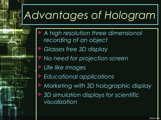 Advantages of Hologram
 A high resolution three dimensional
recording of an object
 Glasses free 3D display
 No need for projection screen
 Life like images
 Educational applications
 Marketing with 3D holographic display
 3D simulation displays for scientific
visualization
 